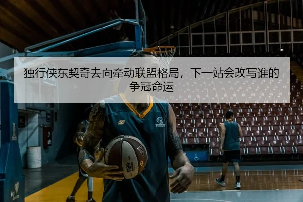 独行侠东契奇去向牵动联盟格局，下一站会改写谁的争冠命运